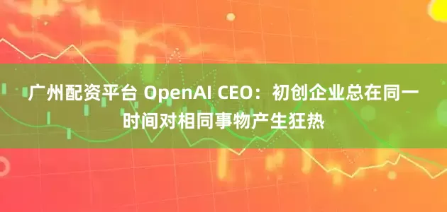 广州配资平台 OpenAI CEO：初创企业总在同一时间对相同事物产生狂热