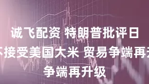 诚飞配资 特朗普批评日本不接受美国大米 贸易争端再升级