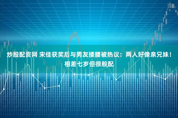 炒股配资网 宋佳获奖后与男友搂腰被热议：两人好像亲兄妹！相差七岁但很般配