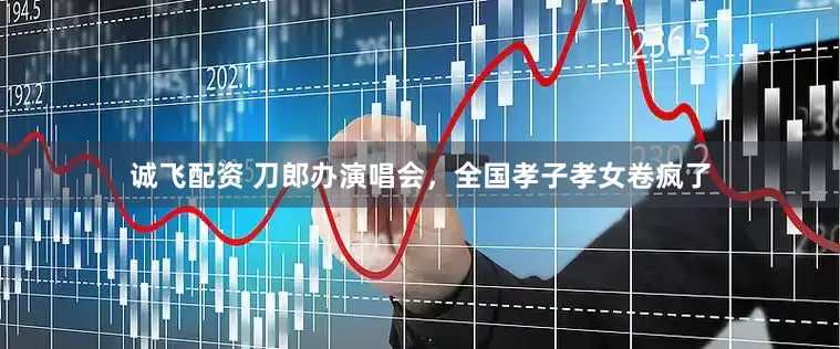 诚飞配资 刀郎办演唱会，全国孝子孝女卷疯了
