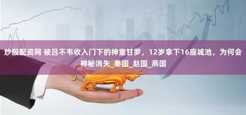 炒股配资网 被吕不韦收入门下的神童甘罗，12岁拿下16座城池，为何会神秘消失_秦国_赵国_燕国