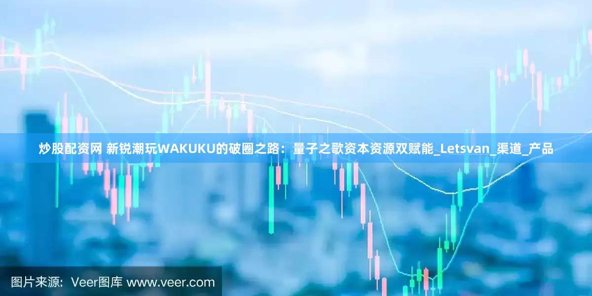 炒股配资网 新锐潮玩WAKUKU的破圈之路：量子之歌资本资源双赋能_Letsvan_渠道_产品