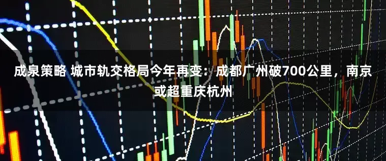 成泉策略 城市轨交格局今年再变：成都广州破700公里，南京或超重庆杭州