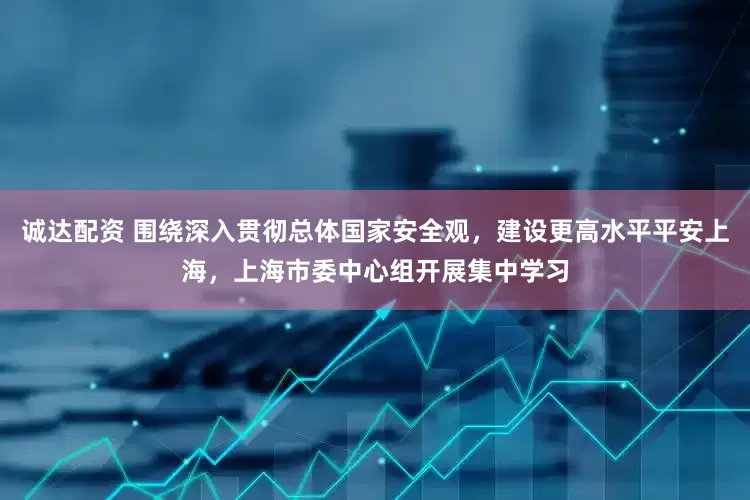 诚达配资 围绕深入贯彻总体国家安全观，建设更高水平平安上海，上海市委中心组开展集中学习