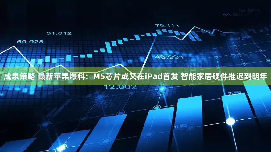 成泉策略 最新苹果爆料：M5芯片或又在iPad首发 智能家居硬件推迟到明年