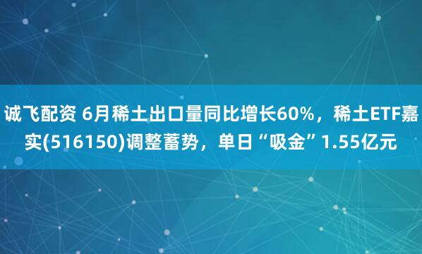 诚飞配资 6月稀土出口量同比增长60%，稀土ETF嘉实(516150)调整蓄势，单日“吸金”1.55亿元