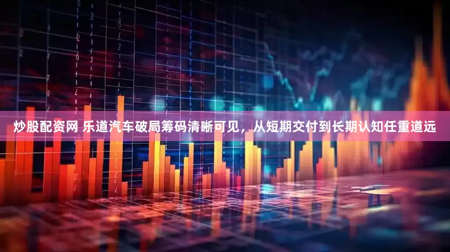 炒股配资网 乐道汽车破局筹码清晰可见，从短期交付到长期认知任重道远