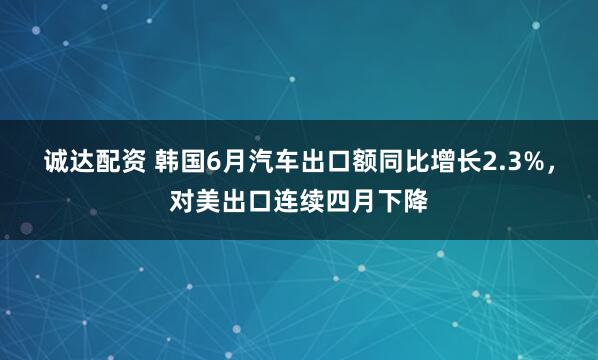 诚达配资 韩国6月汽车出口额同比增长2.3%，对美出口连续四月下降