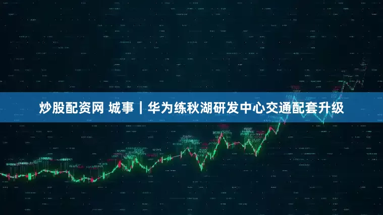 炒股配资网 城事｜华为练秋湖研发中心交通配套升级