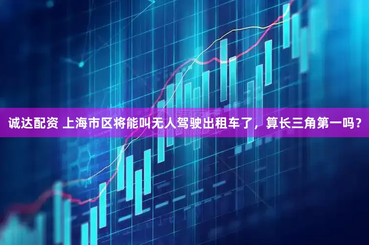 诚达配资 上海市区将能叫无人驾驶出租车了，算长三角第一吗？