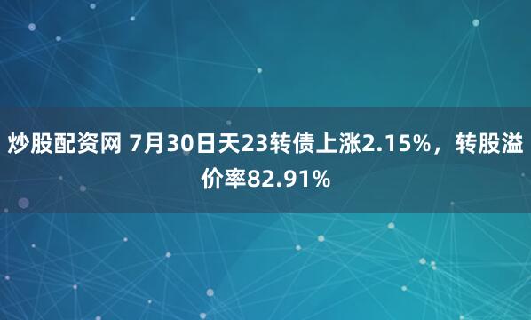 炒股配资网 7月30日天23转债上涨2.15%，转股溢价率82.91%