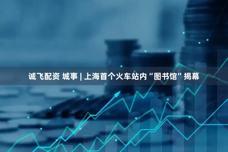 诚飞配资 城事 | 上海首个火车站内“图书馆”揭幕