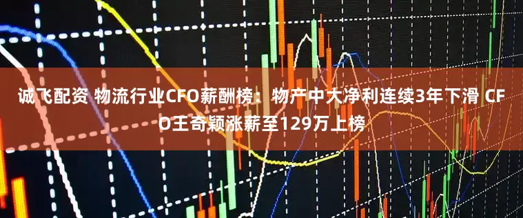 诚飞配资 物流行业CFO薪酬榜：物产中大净利连续3年下滑 CFO王奇颖涨薪至129万上榜