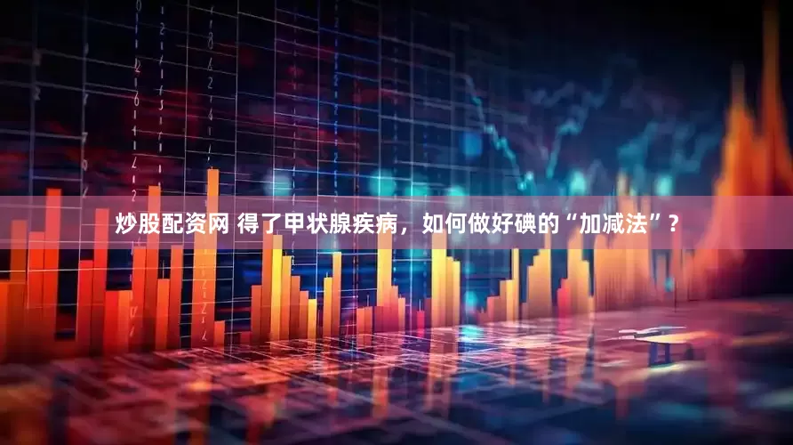 炒股配资网 得了甲状腺疾病，如何做好碘的“加减法”？