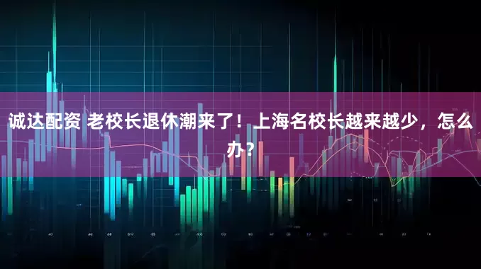 诚达配资 老校长退休潮来了！上海名校长越来越少，怎么办？