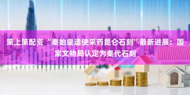 策上策配资 “秦始皇遣使采药昆仑石刻”最新进展：国家文物局认定为秦代石刻