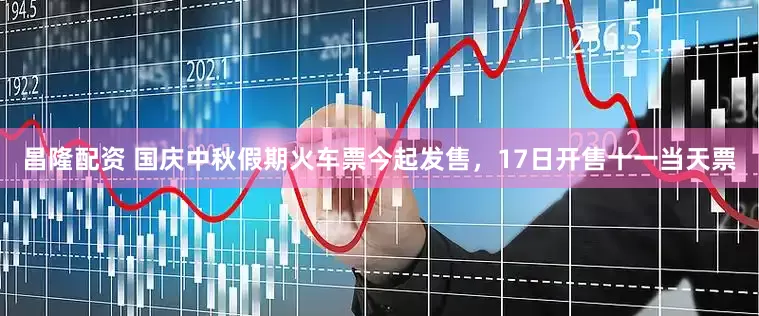 昌隆配资 国庆中秋假期火车票今起发售，17日开售十一当天票