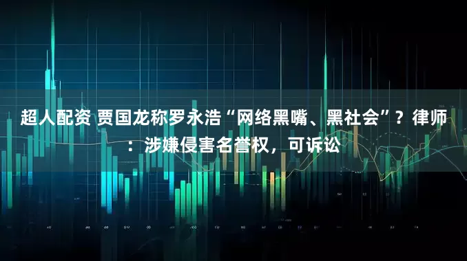 超人配资 贾国龙称罗永浩“网络黑嘴、黑社会”？律师：涉嫌侵害名誉权，可诉讼