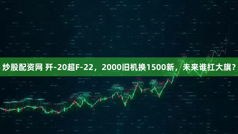 炒股配资网 歼-20超F-22，2000旧机换1500新，未来谁扛大旗？