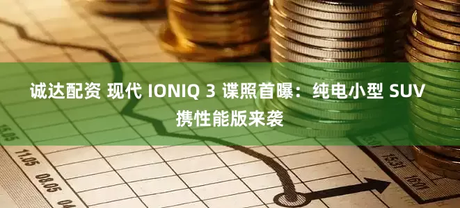 诚达配资 现代 IONIQ 3 谍照首曝:纯电小型 SUV 携性能版来袭
