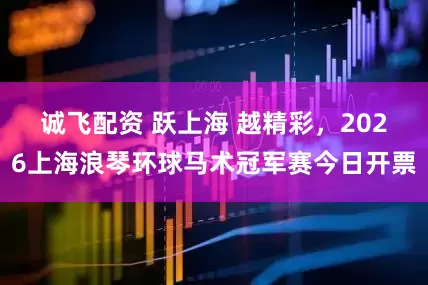 诚飞配资 跃上海 越精彩，2026上海浪琴环球马术冠军赛今日开票