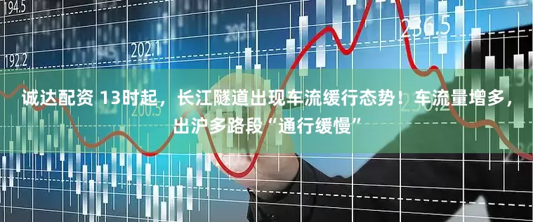 诚达配资 13时起，长江隧道出现车流缓行态势！车流量增多，出沪多路段“通行缓慢”