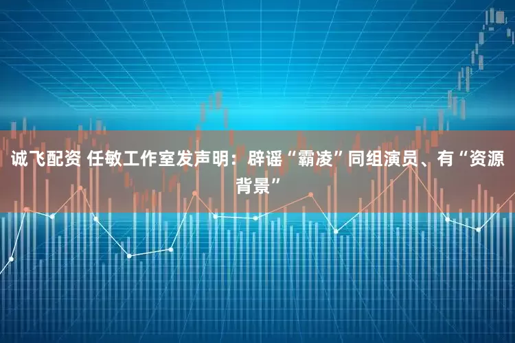 诚飞配资 任敏工作室发声明：辟谣“霸凌”同组演员、有“资源背景”