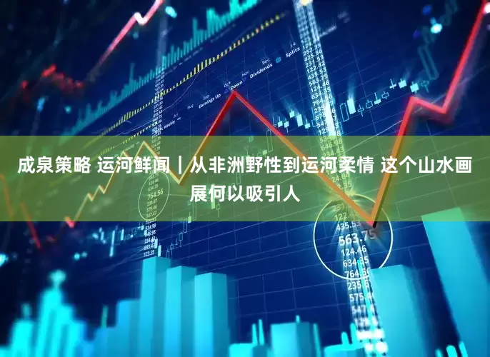 成泉策略 运河鲜闻｜从非洲野性到运河柔情 这个山水画展何以吸引人