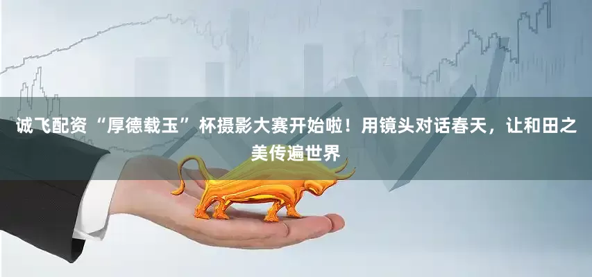 诚飞配资 “厚德载玉” 杯摄影大赛开始啦!用镜头对话春天,让和田之美传遍世界