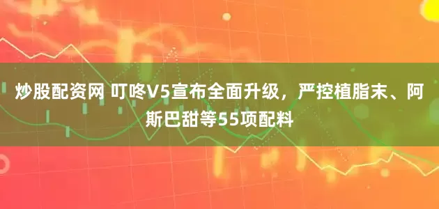 炒股配资网 叮咚V5宣布全面升级，严控植脂末、阿斯巴甜等55项配料