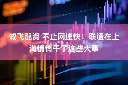 诚飞配资 不止网速快!联通在上海悄悄干了这些大事