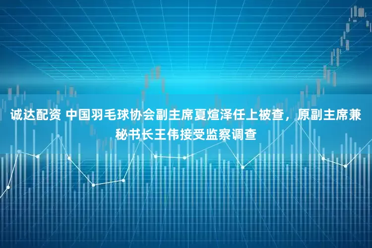 诚达配资 中国羽毛球协会副主席夏煊泽任上被查，原副主席兼秘书长王伟接受监察调查